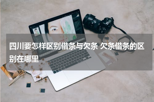 四川要怎样区别借条与欠条 欠条借条的区别在哪里