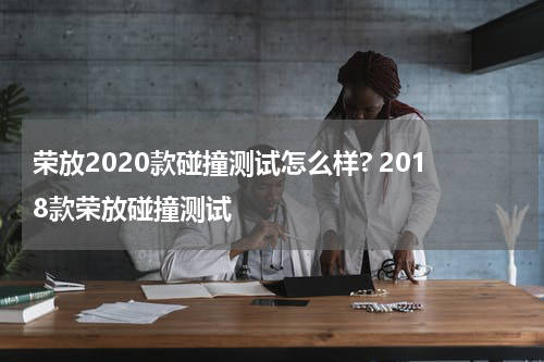 荣放2020款碰撞测试怎么样? 2018款荣放碰撞测试