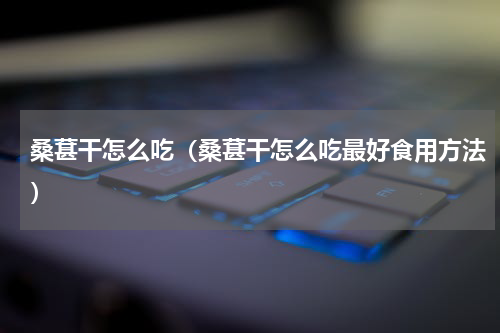 桑葚干怎么吃（桑葚干怎么吃最好食用方法）