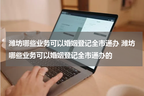潍坊哪些业务可以婚姻登记全市通办 潍坊哪些业务可以婚姻登记全市通办的