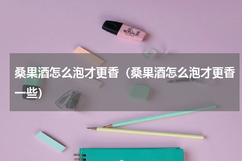 桑果酒怎么泡才更香（桑果酒怎么泡才更香一些）
