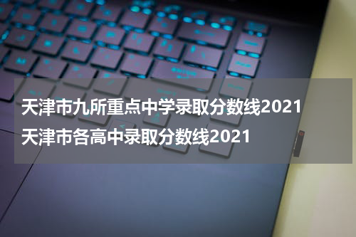 天津市九所重点中学录取分数线2021 天津市各高中录取分数线2021
