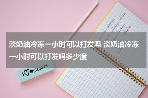 淡奶油冷冻一小时可以打发吗 淡奶油冷冻一小时可以打发吗多少度