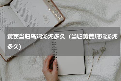 黄芪当归乌鸡汤炖多久（当归黄芪炖鸡汤炖多久）