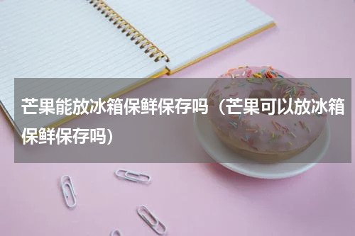 芒果能放冰箱保鲜保存吗（芒果可以放冰箱保鲜保存吗）