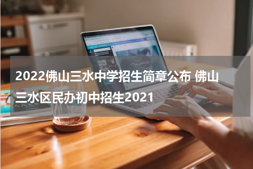 2022佛山三水中学招生简章公布 佛山三水区民办初中招生2021