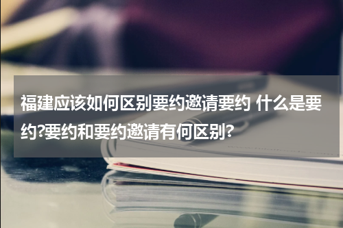 福建应该如何区别要约邀请要约 什么是要约?要约和要约邀请有何区别?
