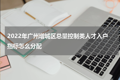 2022年广州增城区总量控制类人才入户指标怎么分配