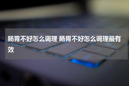 肠胃不好怎么调理 肠胃不好怎么调理最有效