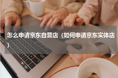 怎么申请京东自营店（如何申请京东实体店）