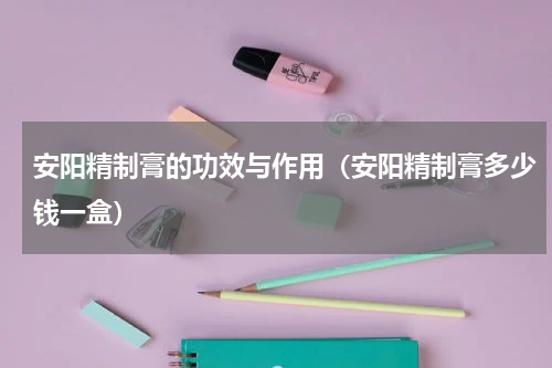 安阳精制膏的功效与作用（安阳精制膏多少钱一盒）