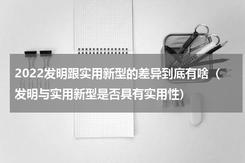 2022发明跟实用新型的差异到底有啥（发明与实用新型是否具有实用性）