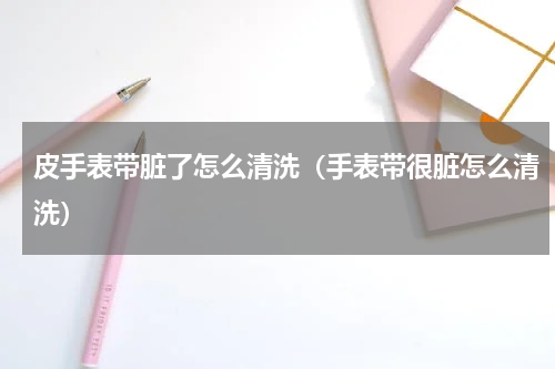皮手表带脏了怎么清洗（手表带很脏怎么清洗）
