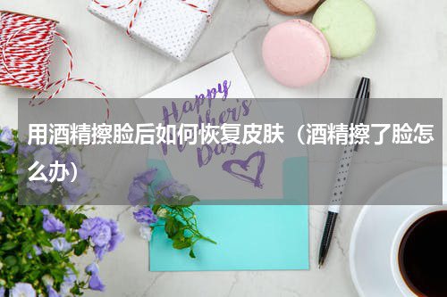 用酒精擦脸后如何恢复皮肤（酒精擦了脸怎么办）