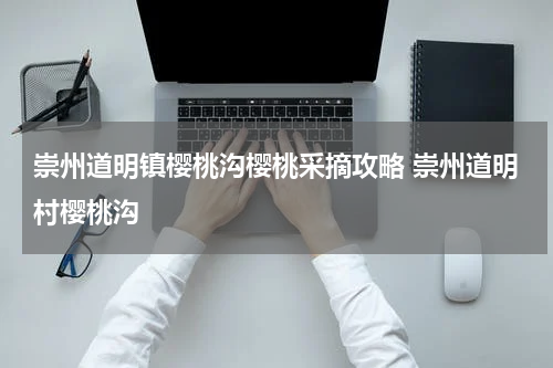 崇州道明镇樱桃沟樱桃采摘攻略 崇州道明村樱桃沟