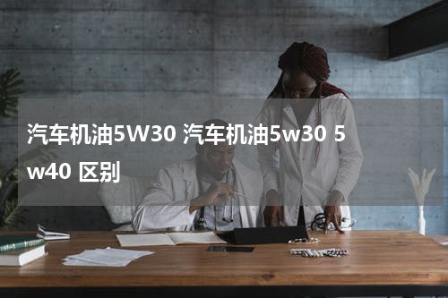 汽车机油5W30 汽车机油5w30 5w40 区别