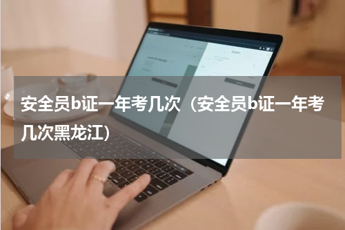安全员b证一年考几次（安全员b证一年考几次黑龙江）