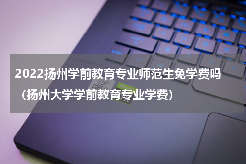 2022扬州学前教育专业师范生免学费吗（扬州大学学前教育专业学费）