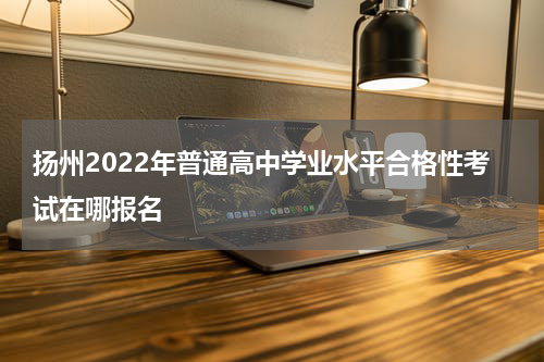 扬州2022年普通高中学业水平合格性考试在哪报名