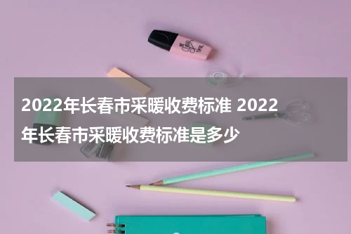 2022年长春市采暖收费标准 2022年长春市采暖收费标准是多少