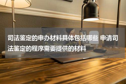 司法鉴定的申办材料具体包括哪些 申请司法鉴定的程序需要提供的材料