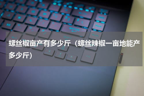 螺丝椒亩产有多少斤（螺丝辣椒一亩地能产多少斤）