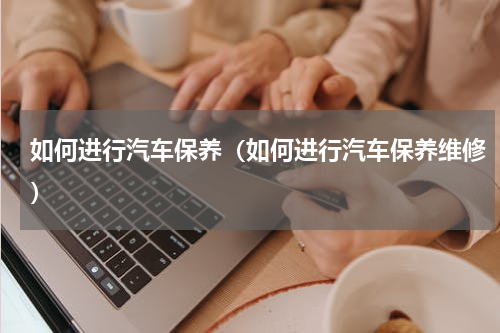 如何进行汽车保养（如何进行汽车保养维修）