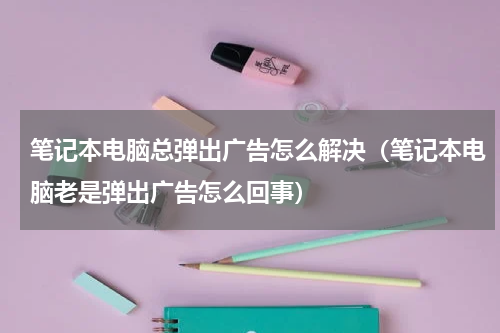 笔记本电脑总弹出广告怎么解决（笔记本电脑老是弹出广告怎么回事）