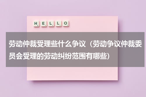 劳动仲裁受理些什么争议（劳动争议仲裁委员会受理的劳动纠纷范围有哪些）