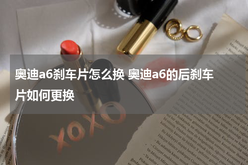 奥迪a6刹车片怎么换 奥迪a6的后刹车片如何更换