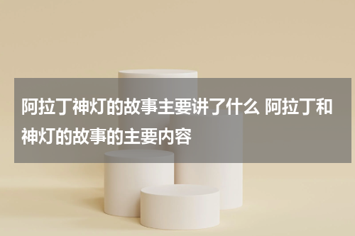 阿拉丁神灯的故事主要讲了什么 阿拉丁和神灯的故事的主要内容