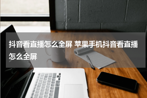 抖音看直播怎么全屏 苹果手机抖音看直播怎么全屏