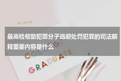 最高检帮助犯罪分子逃避处罚犯罪的司法解释重要内容是什么