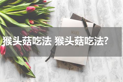 猴头菇吃法 猴头菇吃法?