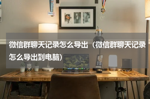 微信群聊天记录怎么导出（微信群聊天记录怎么导出到电脑）
