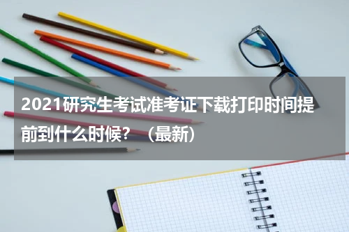 2021研究生考试准考证下载打印时间提前到什么时候？（最新）