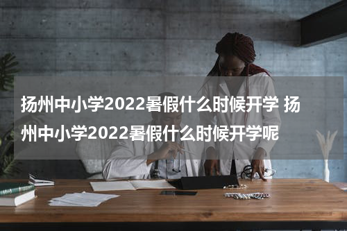 扬州中小学2022暑假什么时候开学 扬州中小学2022暑假什么时候开学呢