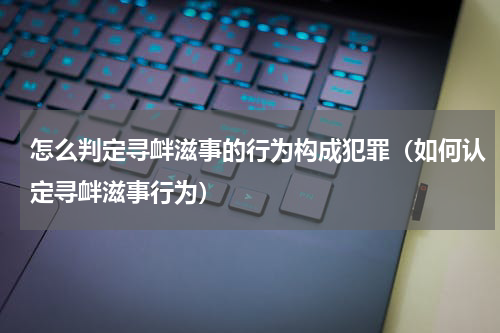 怎么判定寻衅滋事的行为构成犯罪（如何认定寻衅滋事行为）