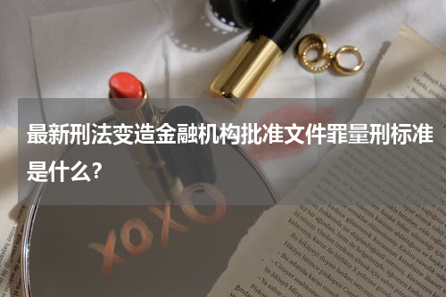 最新刑法变造金融机构批准文件罪量刑标准是什么？
