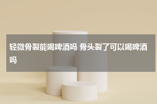 轻微骨裂能喝啤酒吗 骨头裂了可以喝啤酒吗