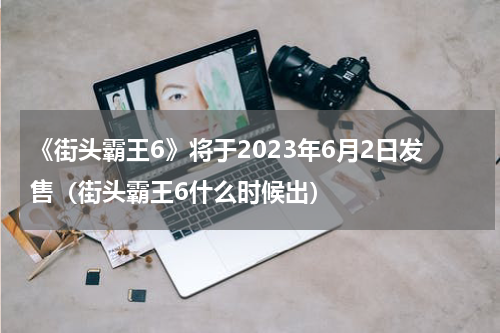 《街头霸王6》将于2023年6月2日发售（街头霸王6什么时候出）