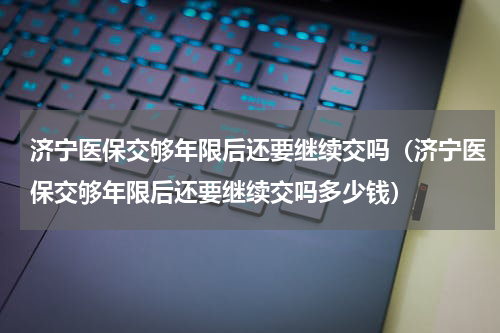 济宁医保交够年限后还要继续交吗（济宁医保交够年限后还要继续交吗多少钱）