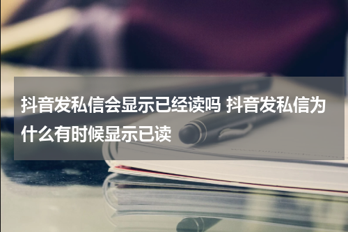 抖音发私信会显示已经读吗 抖音发私信为什么有时候显示已读