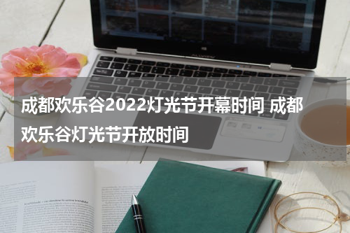 成都欢乐谷2022灯光节开幕时间 成都欢乐谷灯光节开放时间