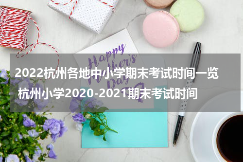2022杭州各地中小学期末考试时间一览 杭州小学2020-2021期末考试时间