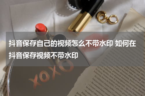 抖音保存自己的视频怎么不带水印 如何在抖音保存视频不带水印