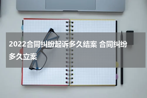 2022合同纠纷起诉多久结案 合同纠纷多久立案