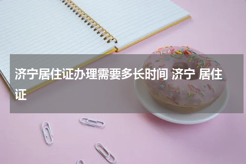 济宁居住证办理需要多长时间 济宁 居住证