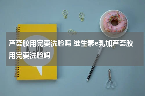 芦荟胶用完要洗脸吗 维生素e乳加芦荟胶用完要洗脸吗