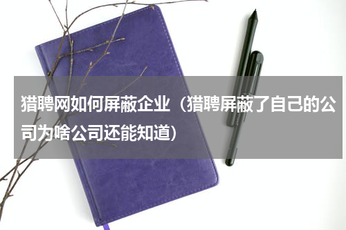 猎聘网如何屏蔽企业（猎聘屏蔽了自己的公司为啥公司还能知道）
